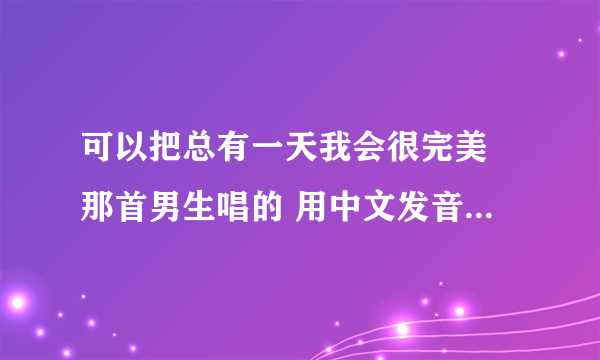 可以把总有一天我会很完美 那首男生唱的 用中文发音像日期那样写出来嘛? 拜托你了