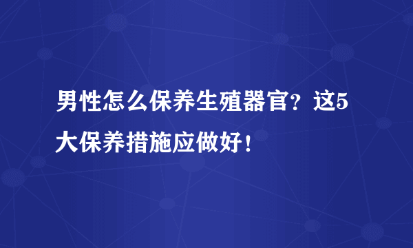 男性怎么保养生殖器官？这5大保养措施应做好！