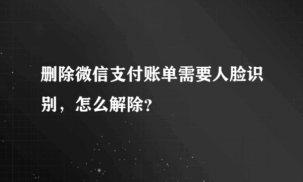 删除微信支付账单需要人脸识别，怎么解除？