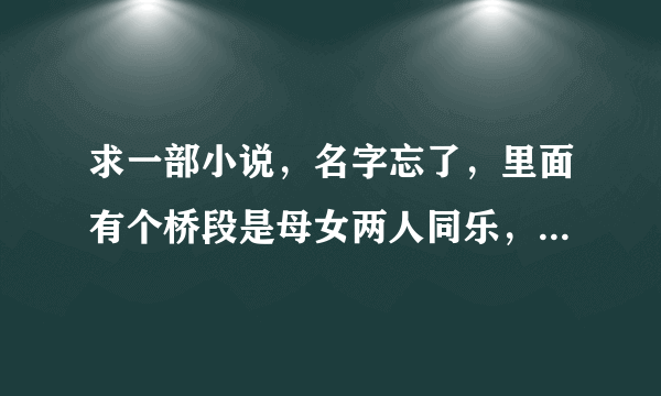 求一部小说，名字忘了，里面有个桥段是母女两人同乐，后来男主角好像