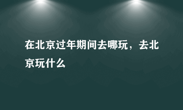 在北京过年期间去哪玩，去北京玩什么