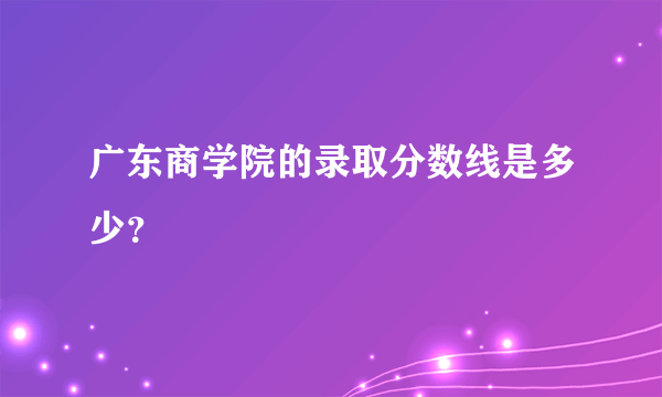 广东商学院的录取分数线是多少？