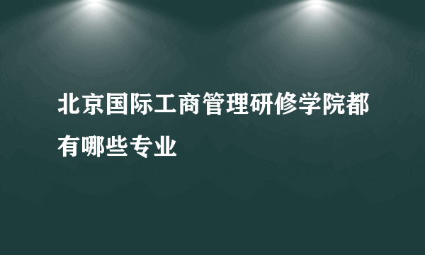 北京国际工商管理研修学院都有哪些专业