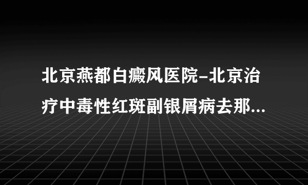 北京燕都白癜风医院-北京治疗中毒性红斑副银屑病去那个医院好？去北京燕都皮肤科医院好吗？