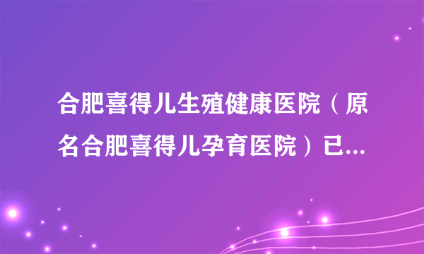 合肥喜得儿生殖健康医院（原名合肥喜得儿孕育医院）已实现全面升级