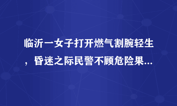 临沂一女子打开燃气割腕轻生，昏迷之际民警不顾危险果断出手, 你怎么看？