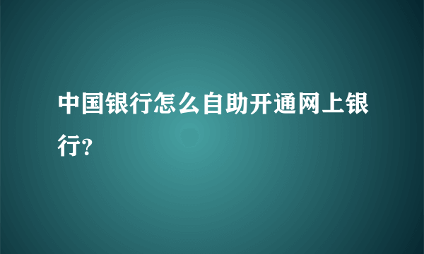 中国银行怎么自助开通网上银行？