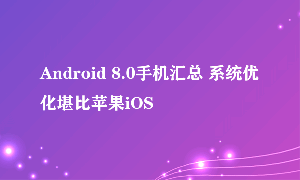 Android 8.0手机汇总 系统优化堪比苹果iOS