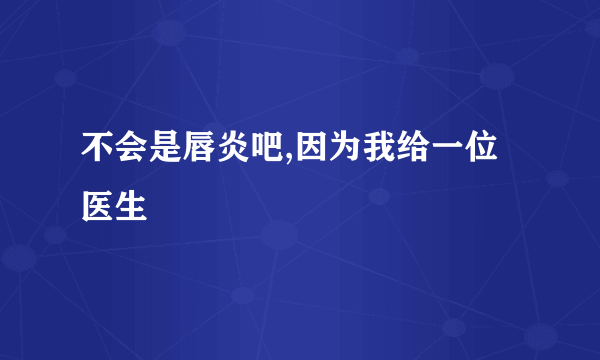 不会是唇炎吧,因为我给一位医生