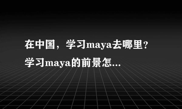 在中国，学习maya去哪里？ 学习maya的前景怎么样？ 我应该学习3dmax还是maya? 市场