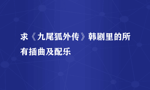 求《九尾狐外传》韩剧里的所有插曲及配乐