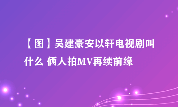 【图】吴建豪安以轩电视剧叫什么 俩人拍MV再续前缘