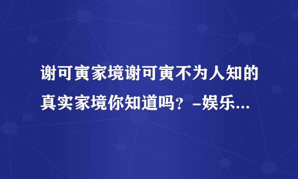 谢可寅家境谢可寅不为人知的真实家境你知道吗？-娱乐八卦-飞外网