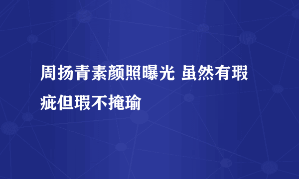 周扬青素颜照曝光 虽然有瑕疵但瑕不掩瑜