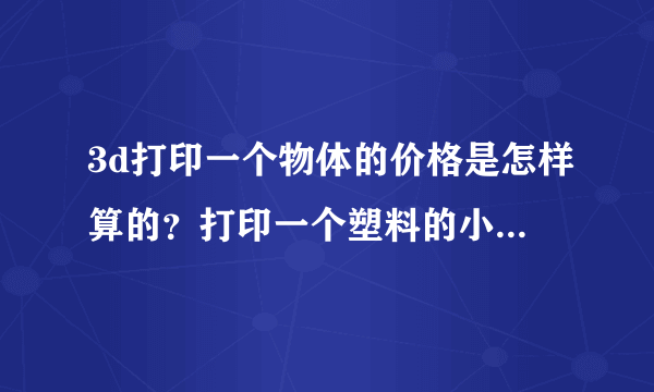 3d打印一个物体的价格是怎样算的？打印一个塑料的小物件大概要多少钱？