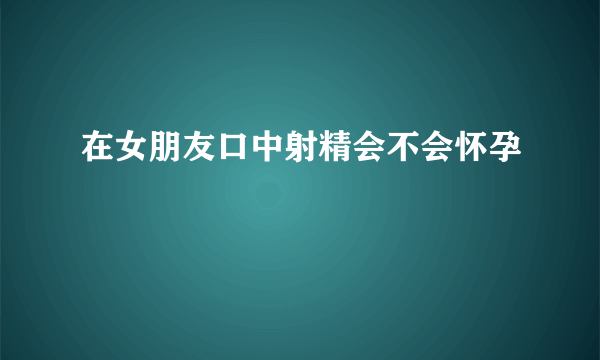 在女朋友口中射精会不会怀孕