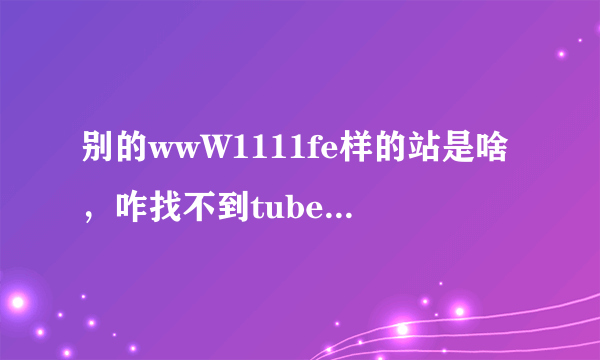 别的wwW1111fe样的站是啥，咋找不到tubecOm可以正常收视的地了