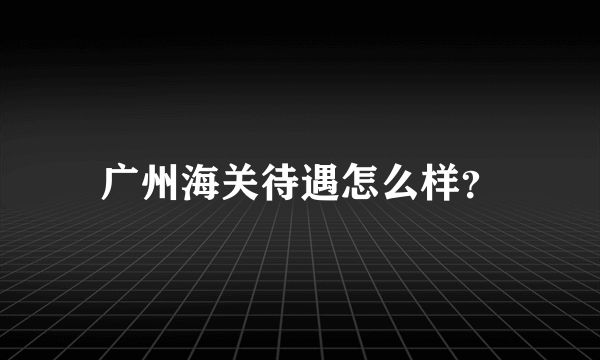 广州海关待遇怎么样？