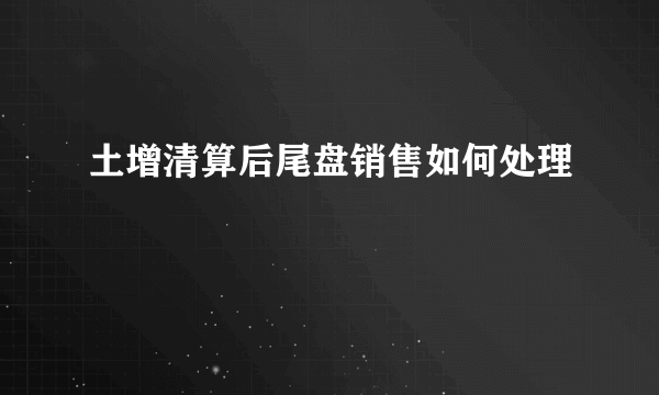 土增清算后尾盘销售如何处理