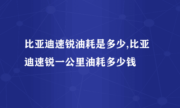 比亚迪速锐油耗是多少,比亚迪速锐一公里油耗多少钱