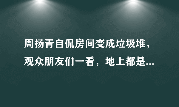 周扬青自侃房间变成垃圾堆，观众朋友们一看，地上都是名牌鞋包 - 飞外网