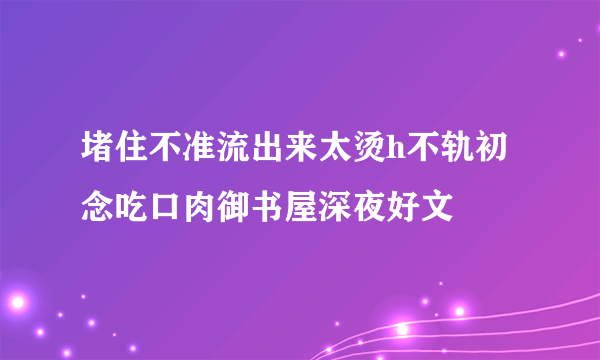 堵住不准流出来太烫h不轨初念吃口肉御书屋深夜好文