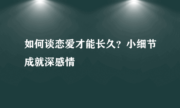 如何谈恋爱才能长久？小细节成就深感情