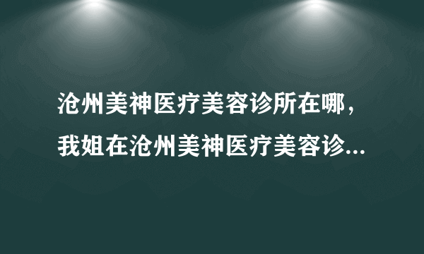 沧州美神医疗美容诊所在哪，我姐在沧州美神医疗美容诊...