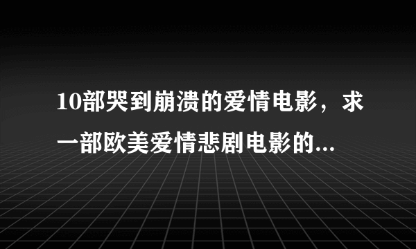 10部哭到崩溃的爱情电影，求一部欧美爱情悲剧电影的片名！超急！！！高分