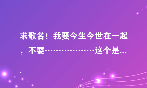 求歌名！我要今生今世在一起，不要………………这个是什么歌啊。不是杨海彪的今生今世在一起。