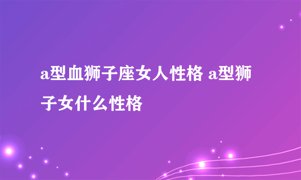 a型血狮子座女人性格 a型狮子女什么性格