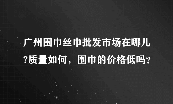 广州围巾丝巾批发市场在哪儿?质量如何，围巾的价格低吗？