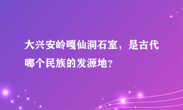 大兴安岭嘎仙洞石室，是古代哪个民族的发源地？