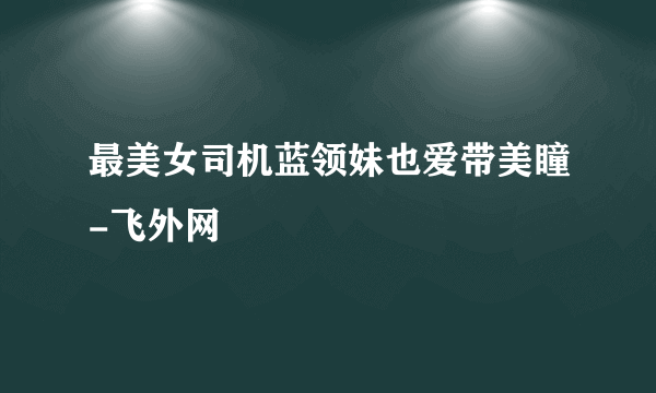 最美女司机蓝领妹也爱带美瞳-飞外网