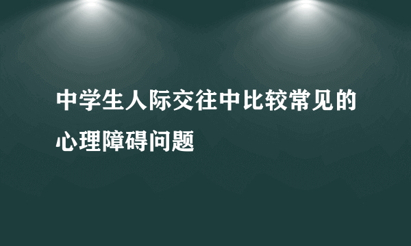 中学生人际交往中比较常见的心理障碍问题