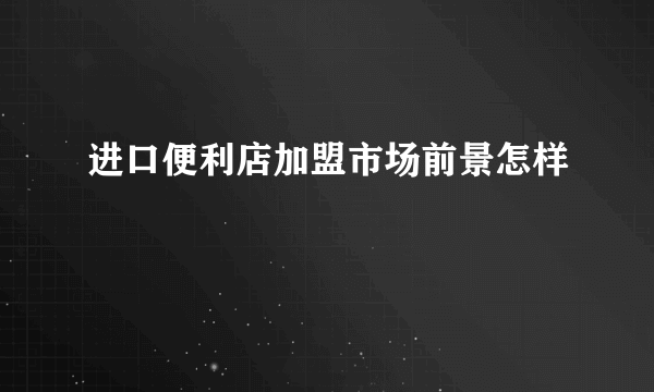 进口便利店加盟市场前景怎样