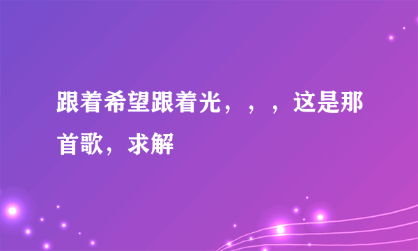 跟着希望跟着光，，，这是那首歌，求解