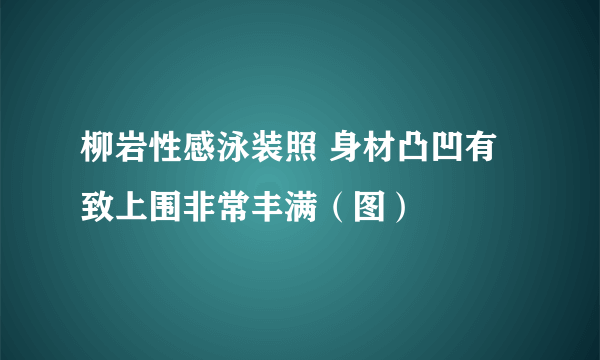 柳岩性感泳装照 身材凸凹有致上围非常丰满（图）