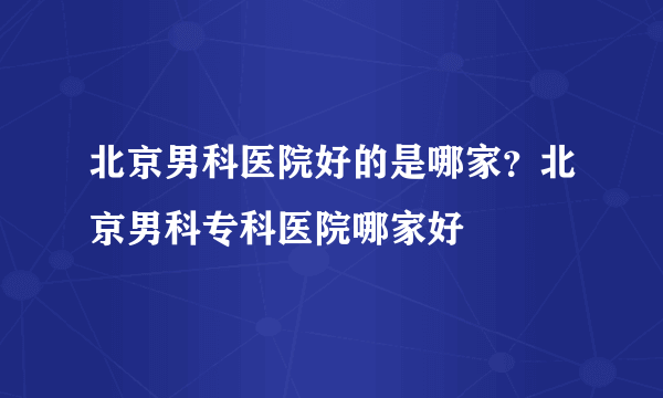 北京男科医院好的是哪家？北京男科专科医院哪家好