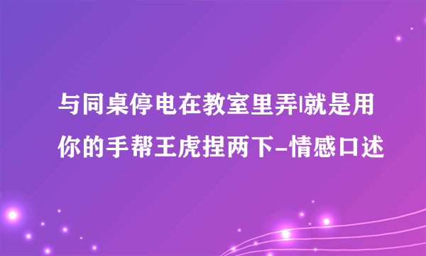 与同桌停电在教室里弄|就是用你的手帮王虎捏两下-情感口述