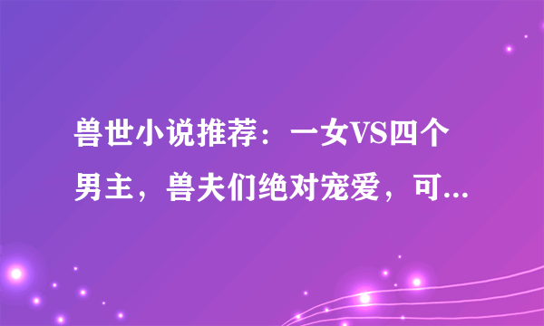 兽世小说推荐：一女VS四个男主，兽夫们绝对宠爱，可放心入坑哦