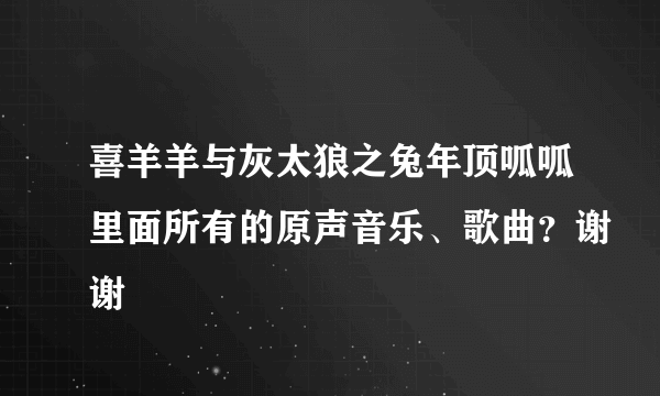 喜羊羊与灰太狼之兔年顶呱呱里面所有的原声音乐、歌曲？谢谢