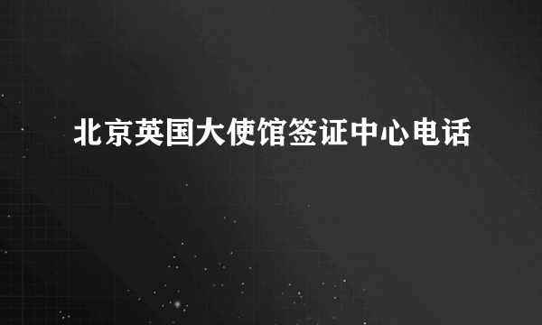 北京英国大使馆签证中心电话