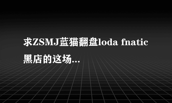 求ZSMJ蓝猫翻盘loda fnatic黑店的这场录像地图。我找不到。哪位有得请发465119410@QQ。com。谢谢。、