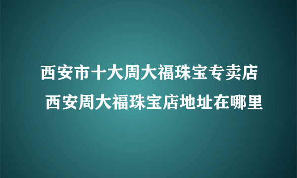 西安市十大周大福珠宝专卖店 西安周大福珠宝店地址在哪里