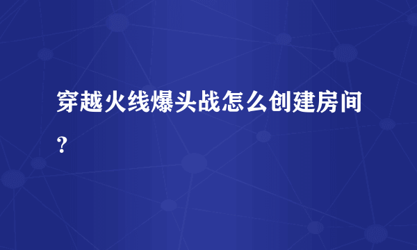 穿越火线爆头战怎么创建房间？