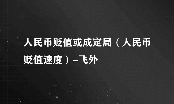 人民币贬值或成定局（人民币贬值速度）-飞外