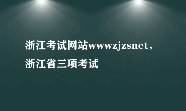 浙江考试网站wwwzjzsnet，浙江省三项考试