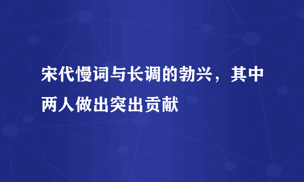 宋代慢词与长调的勃兴，其中两人做出突出贡献