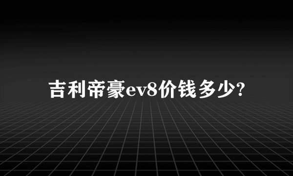 吉利帝豪ev8价钱多少?